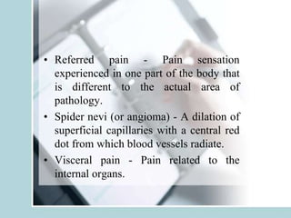 • Referred pain - Pain sensation
experienced in one part of the body that
is different to the actual area of
pathology.
• Spider nevi (or angioma) - A dilation of
superficial capillaries with a central red
dot from which blood vessels radiate.
• Visceral pain - Pain related to the
internal organs.
 