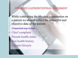 FOCUSSED GASTROINTESTINAL ASSESSMENT
• While conducting the physical examination on
a patient we should collect the subjective and
objective data of the patient.
• Componentsmayinclude:
• Chief complaint
• Present health status
• Past health history
• Current lifestyle
 