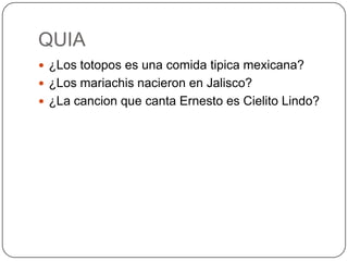 QUIA
 ¿Los totopos es una comida tipica mexicana?
 ¿Los mariachis nacieron en Jalisco?
 ¿La cancion que canta Ernesto es Cielito Lindo?
 