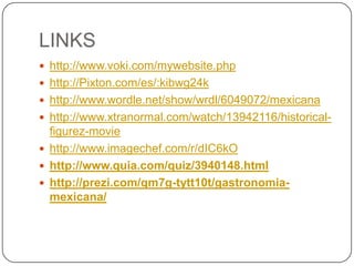 LINKS
 http://www.voki.com/mywebsite.php
 http://Pixton.com/es/:kibwg24k
 http://www.wordle.net/show/wrdl/6049072/mexicana
 http://www.xtranormal.com/watch/13942116/historical-
  figurez-movie
 http://www.imagechef.com/r/dIC6kO
 http://www.quia.com/quiz/3940148.html
 http://prezi.com/qm7g-tytt10t/gastronomia-
  mexicana/
 