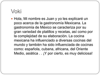Voki
 Hola, Mi nombre es Juan y yo les explicaré un
 poco acerca de la gastronomía Mexicana. La
 gastronomía de México se caracteriza por su
 gran variedad de platillos y recetas, así como por
 la complejidad de su elaboración. La cocina
 mexicana ha influenciado a diversas cocinas del
 mundo y también ha sido influenciada de cocinas
 como: española, cubana, africana, del Oriente
 Medio, asiática . . ¡Y por cierto, es muy deliciosa!
 