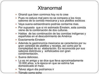 Xtranormal
 Ghandi que bien comimos hoy no lo cree
 Pues no estuvo mal pero no se compara a los ricos
    sabores de la comida mexicana y sus platillos exóticos
   Vaya suena extraordinario podrías contarme mas.
   Por supuesto que si mi estimado Einstein, esta comida
    viene de la combinación de dos culturas.
   Hablas de las combinación de las comidas indígenas y
    españolas en el descubrimiento de América
   Exactamente Einstein
   Además la gastronomía mexicana se caracteriza por su
    gran variedad de platillos y recetas, así como por la
    complejidad de su elaboración. Es reconocida por sus
    sabores distintivos y sofisticados con gran
    condimentación.
   Suena delicioso.
   Lo es mi amigo y se dice que lleva aproximadamente
    10.000 años, a la época en que se estima fue
    domesticado el maíz.
   Talvez algun dia podriamos ir
   Tómalo como echo
 