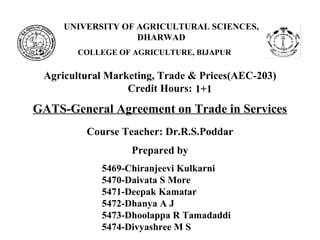 UNIVERSITY OF AGRICULTURAL SCIENCES,
DHARWAD
COLLEGE OF AGRICULTURE, BIJAPUR
GATS-General Agreement on Trade in Services
Agricultural Marketing, Trade & Prices(AEC-203)
Credit Hours:
Course Teacher: Dr.R.S.Poddar
Prepared by
5469-Chiranjeevi Kulkarni
5470-Daivata S More
5471-Deepak Kamatar
5472-Dhanya A J
5473-Dhoolappa R Tamadaddi
5474-Divyashree M S
1+1
 