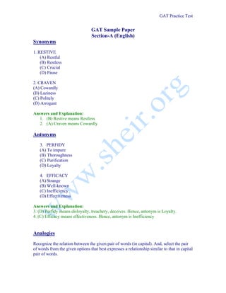 GAT Practice Test


                                 GAT Sample Paper
                                 Section-A (English)
Synonyms
1. RESTIVE
    (A) Restful
    (B) Restless
    (C) Crucial
    (D) Pause

2. CRAVEN
(A) Cowardly
(B) Laziness
(C) Politely
(D) Arrogant

Answers and Explanation:
   1. (B) Restive means Restless
   2. (A) Craven means Cowardly

Antonyms
   3. PERFIDY
   (A) To impure
   (B) Thoroughness
   (C) Purification
   (D) Loyalty

   4. EFFICACY
   (A) Strange
   (B) Well-known
   (C) Inefficiency
   (D) Effectiveness

Answers and Explanation:
3. (D) Perfidy means disloyalty, treachery, deceives. Hence, antonym is Loyalty.
4. (C) Efficacy means effectiveness. Hence, antonym is Inefficiency


Analogies
Recognize the relation between the given pair of words (in capital). And, select the pair
of words from the given options that best expresses a relationship similar to that in capital
pair of words.
 
