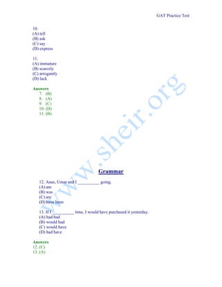 GAT Practice Test


10.
(A) tell
(B) ask
(C) say
(D) express

11.
(A) immature
(B) scarcely
(C) arrogantly
(D) lack

Answers
   7. (B)
   8. (A)
   9. (C)
   10. (D)
   11. (B)




                                    Grammar
   12. Anas, Umar and I __________ going.
   (A) am
   (B) was
   (C) are
   (D) have been

   13. If I __________ time, I would have purchased it yesterday.
   (A) had had
   (B) would had
   (C) would have
   (D) had have

Answers
12. (C)
13. (A)
 