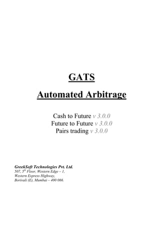 GATS
Automated Arbitrage
Cash to Future v 3.0.0
Future to Future v 3.0.0
Pairs trading v 3.0.0
GreekSoft Technologies Pvt. Ltd.
507, 5th
Floor, Western Edge – 1,
Western Express Highway,
Borivali (E), Mumbai – 400 066.
 