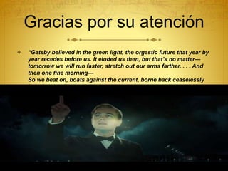 Gracias por su atención
 “Gatsby believed in the green light, the orgastic future that year by
year recedes before us. It eluded us then, but that’s no matter—
tomorrow we will run faster, stretch out our arms farther. . . . And
then one fine morning—
So we beat on, boats against the current, borne back ceaselessly
into the past.”
 