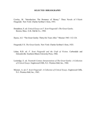 SELECTED BIBLIOGRAPHY
Cowley, M. “Introduction: The Romance of Money.” Three Novels of F.Scott
Fitzgerald. New York: Charles Scribner’s Sons, 1953.
Donaldson, S. ed. Critical Essays on F. Scott Fitzgerald’s The Great Gatsby.
Boston, Mass.: G.K. Hall & Co., 1984.
Dyson, A.E. “The Great Gatsby: Thirty-Six Years After.” Mizener 1963: 112-124.
Fitzgerald, F.S. The Great Gatsby. New York: Charles Scribner’s Sons, 1925.
Lehan, R.D. ed. F. Scott Fitzgerald and the Craft of Fiction. Carbondale and
Edwardsville: Southern Illinois University Press, 1966.
Lockridge, E. ed. Twentieth Century Interpretations of The Great Gatsby: A Collection
of Critical Essays. Englewood Cliffs, N.J.: Prentice-Hall, Inc., 1968.
Mizener, A. ed. F. Scott Fitzgerald: A Collection of Critical Essays. Englewood Cliffs,
N.J.: Prentice-Hall, Inc., 1963.
 