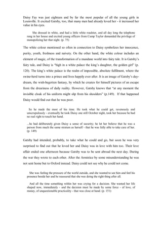 Daisy Fay was just eighteen and by far the most popular of all the young girls in
Louisville. It excited Gatsby, too, that many men had already loved her - it increased her
value in his eyes.
She dressed in white, and had a little white roadster, and all day long the telephone
rang in her house and excited young officers from Camp Taylor demanded the privilege of
monopolizing her that night. (p. 75)
The white colour mentioned so often in connection to Daisy symbolizes her innocence,
purity, youth, freshness and naivety. On the other hand, the white colour includes an
element of magic, of the transformation of a mundane world into fairy tale. It is Gatsby’s
fairy tale, and Daisy is “high in a white palace the king’s daughter, the golden girl” (p.
120). The king’s white palace is the realm of impossible, absolute fulfilment, where the
swine-herd turns into a prince and lives happily ever after. It is an image of Gatsby’s day-
dream, the wish-begotten fantasy, by which he creates for himself pictures of an escape
from the dreariness of daily reality. However, Gatsby knows that “at any moment the
invisible cloak of his uniform might slip from his shoulders” (p.149). If that happened
Daisy would find out that he was poor.
So he made the most of his time. He took what he could get, ravenously and
unscrupulously - eventually he took Daisy one still October night, took her because he had
no real right to touch her hand.
...he had deliberately given Daisy a sense of security; he let her believe that he was a
person from much the same stratum as herself - that he was fully able to take care of her.
(p. 149)
Gatsby had intended, probably, to take what he could and go, but soon he was very
surprised to find out that he loved her and Daisy was in love with him too. Their love
affair ended one afternoon because Gatsby was to be sent abroad the next day. During
the war they wrote to each other. After the Armistice by some misunderstanding he was
not sent home but to Oxford instead. Daisy could not see why he could not come.
She was feeling the pressure of the world outside, and she wanted to see him and feel his
presence beside her and be reassured that she was doing the right thing after all.
And all the time something within her was crying for a decision. She wanted her life
shaped now, immediately - and the decision must be made by some force - of love, of
money, of unquestionable practicality - that was close at hand. (p. 151)
 