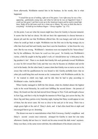 Soon afterwards, Wolfsheim started him in his business. In his words, this is what
happened:
“I raised him up out of nothing, right out of the gutter. I saw right away he was a fine-
appearing , gentlemanly young man, and when he told me he was an Oggsford I knew I
could use him good. I got him to join up in the American Legion and he used to stand high
there. Right off he did some work for a client up to Albany. We were so thick like that in
everything” - he held up two bulbous fingers - “always together.” (p. 172)
At this point, I can see what the reason might have been for Gatsby to become immoral.
It seems that he had no choice. He did not have the opportunity to choose between a
decent job and the one that Wolfsheim offered him. He was hungry and with no home
where he could go back at night. Wolfsheim was the first one in the big strange city to
offer him food and bed and Gatsby must have seen his benefactor in him from the very
start. But he was wrong. Wolfsheim’s intentions were not inspired by his ‘benevolence’
but by his selfishness. He knew he could use him good. So Gatsby was Wolfsheim’s
victim, a little fly caught in the big spider’s web, or I should better say ‘a little prey in the
big predator’s lair’. There is no doubt that Gatsby felt such gratitude toward Wolfsheim
as once he felt toward Dan Cody and that was why he became an obedient and servile
tool in his hands. On the other hand, I cannot claim that Gatsby was so naive as not to be
aware that with his qualifications he was bound to fail. Gatsby probably knew that no
other job could bring him such income as his ‘connections’ with Wolfsheim could do. So
if he wanted to climb very high, and he did, then he had to play according to
Wolfsheim’s rules. And he did that.
When Gatsby managed to fulfil the first dream, when he climbed almost the highest
scale in the social hierarchy, he could start fulfilling the second dream - the pursuit of
Daisy. He found out that she had moved from Chicago to New York and bought a house
in East Egg, and that is why he bought his mansion in West Egg, just across the bay. He
threw big and fancy parties every Saturday night, hoping that Daisy would appear at one
of them, but she never came. He was so close to her and yet so far away. There was a
single green light at the end of Daisy’s dock, and it had often lured him at night and
encouraged him to go on dreaming.
The dream was near to materialization when Nick Carraway, Gatsby’s neighbour and
Daisy’s second cousin once removed, arranged for Gatsby to meet her one rainy
afternoon. Gatsby did not have to ‘strech out his arms toward the dark water’ anymore.
Daisy was there, in the same room with him, the embodiment of his dream come true.
 