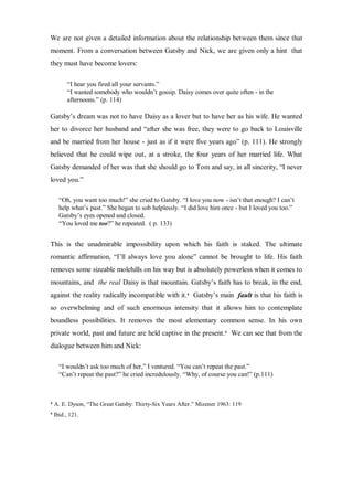 We are not given a detailed information about the relationship between them since that
moment. From a conversation between Gatsby and Nick, we are given only a hint that
they must have become lovers:
“I hear you fired all your servants.”
“I wanted somebody who wouldn’t gossip. Daisy comes over quite often - in the
afternoons.” (p. 114)
Gatsby’s dream was not to have Daisy as a lover but to have her as his wife. He wanted
her to divorce her husband and “after she was free, they were to go back to Louisville
and be married from her house - just as if it were five years ago” (p. 111). He strongly
believed that he could wipe out, at a stroke, the four years of her married life. What
Gatsby demanded of her was that she should go to Tom and say, in all sincerity, “I never
loved you.”
“Oh, you want too much!” she cried to Gatsby. “I love you now - isn’t that enough? I can’t
help what’s past.” She began to sob helplessly. “I did love him once - but I loved you too.”
Gatsby’s eyes opened and closed.
“You loved me too?” he repeated. ( p. 133)
This is the unadmirable impossibility upon which his faith is staked. The ultimate
romantic affirmation, “I’ll always love you alone” cannot be brought to life. His faith
removes some sizeable molehills on his way but is absolutely powerless when it comes to
mountains, and the real Daisy is that mountain. Gatsby’s faith has to break, in the end,
against the reality radically incompatible with it.4
Gatsby’s main fault is that his faith is
so overwhelming and of such enormous intensity that it allows him to contemplate
boundless possibilities. It removes the most elementary common sense. In his own
private world, past and future are held captive in the present.5
We can see that from the
dialogue between him and Nick:
“I wouldn’t ask too much of her,” I ventured. “You can’t repeat the past.”
“Can’t repeat the past?” he cried incredulously. “Why, of course you can!” (p.111)
4
A. E. Dyson, “The Great Gatsby: Thirty-Six Years After.” Mizener 1963: 119
5
Ibid., 121.
 