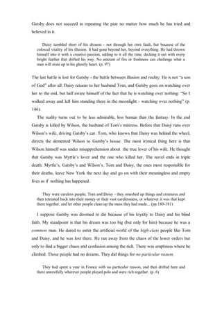 Gatsby does not succeed in repeating the past no matter how much he has tried and
believed in it.
Daisy tumbled short of his dreams - not through her own fault, but because of the
colossal vitality of his illusion. It had gone beyond her, beyond everything. He had thrown
himself into it with a creative passion, adding to it all the time, decking it out with every
bright feather that drifted his way. No amount of fire or freshness can challenge what a
man will store up in his ghostly heart. (p. 97)
The last battle is lost for Gatsby - the battle between illusion and reality. He is not “a son
of God” after all. Daisy returns to her husband Tom, and Gatsby goes on watching over
her to the end, but half aware himself of the fact that he is watching over nothing: “So I
walked away and left him standing there in the moonlight - watching over nothing” (p.
146).
The reality turns out to be less admirable, less human than the fantasy. In the end
Gatsby is killed by Wilson, the husband of Tom’s mistress. Before that Daisy runs over
Wilson’s wife, driving Gatsby’s car. Tom, who knows that Daisy was behind the wheel,
directs the demented Wilson to Gatsby’s house. The most ironical thing here is that
Wilson himself was under misapprehension about the true lover of his wife. He thought
that Gatsby was Myrtle’s lover and the one who killed her. The novel ends in triple
death: Myrtle’s, Gatsby’s and Wilson’s. Tom and Daisy, the ones most responsible for
their deaths, leave New York the next day and go on with their meaningless and empty
lives as if nothing has happened.
They were careless people, Tom and Daisy - they smashed up things and creatures and
then retreated back into their money or their vast carelessness, or whatever it was that kept
them together, and let other people clean up the mess they had made... (pp.180-181)
I suppose Gatsby was doomed to die because of his loyalty to Daisy and his blind
faith. My standpoint is that his dream was too big (but only for him) because he was a
common man. He dared to enter the artificial world of the high-class people like Tom
and Daisy, and he was lost there. He ran away from the chaos of the lower orders but
only to find a bigger chaos and confusion among the rich. There was emptiness where he
climbed. Those people had no dreams. They did things for no particular reason.
They had spent a year in France with no particular reason, and then drifted here and
there unrestfully wherever people played polo and were rich together. (p. 6)
 