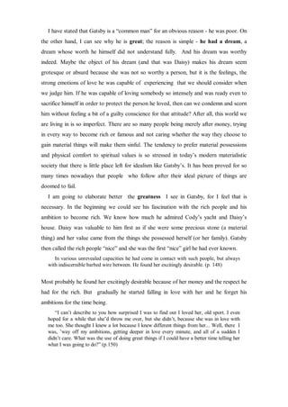 I have stated that Gatsby is a “common man” for an obvious reason - he was poor. On
the other hand, I can see why he is great; the reason is simple - he had a dream, a
dream whose worth he himself did not understand fully. And his dream was worthy
indeed. Maybe the object of his dream (and that was Daisy) makes his dream seem
grotesque or absurd because she was not so worthy a person, but it is the feelings, the
strong emotions of love he was capable of experiencing that we should consider when
we judge him. If he was capable of loving somebody so intensely and was ready even to
sacrifice himself in order to protect the person he loved, then can we condemn and scorn
him without feeling a bit of a guilty conscience for that attitude? After all, this world we
are living in is so imperfect. There are so many people being merely after money, trying
in every way to become rich or famous and not caring whether the way they choose to
gain material things will make them sinful. The tendency to prefer material possessions
and physical comfort to spiritual values is so stressed in today’s modern materialistic
society that there is little place left for idealism like Gatsby’s. It has been proved for so
many times nowadays that people who follow after their ideal picture of things are
doomed to fail.
I am going to elaborate better the greatness I see in Gatsby, for I feel that is
necessary. In the beginning we could see his fascination with the rich people and his
ambition to become rich. We know how much he admired Cody’s yacht and Daisy’s
house. Daisy was valuable to him first as if she were some precious stone (a material
thing) and her value came from the things she possessed herself (or her family). Gatsby
then called the rich people “nice” and she was the first “nice” girl he had ever known.
In various unrevealed capacities he had come in contact with such people, but always
with indiscernible barbed wire between. He found her excitingly desirable. (p. 148)
Most probably he found her excitingly desirable because of her money and the respect he
had for the rich. But gradually he started falling in love with her and he forget his
ambitions for the time being.
“I can’t describe to you how surprised I was to find out I loved her, old sport. I even
hoped for a while that she’d throw me over, but she didn’t, because she was in love with
me too. She thought I knew a lot because I knew different things from her... Well, there I
was, ’way off my ambitions, getting deeper in love every minute, and all of a sudden I
didn’t care. What was the use of doing great things if I could have a better time telling her
what I was going to do?” (p.150)
 