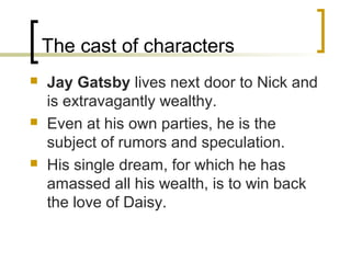 The cast of characters
   Jay Gatsby lives next door to Nick and
    is extravagantly wealthy.
   Even at his own parties, he is the
    subject of rumors and speculation.
   His single dream, for which he has
    amassed all his wealth, is to win back
    the love of Daisy.
 