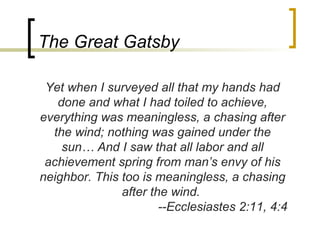 The Great Gatsby

 Yet when I surveyed all that my hands had
   done and what I had toiled to achieve,
everything was meaningless, a chasing after
  the wind; nothing was gained under the
    sun… And I saw that all labor and all
 achievement spring from man’s envy of his
neighbor. This too is meaningless, a chasing
               after the wind.
                       --Ecclesiastes 2:11, 4:4
 
