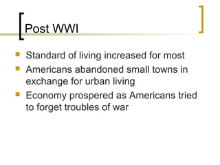Post WWI
   Standard of living increased for most.
   Americans abandoned small towns in
    exchange for urban living.
   Economy prospered as Americans tried
    to forget troubles of war.
   Corruption increased in response to strict
    governmental oversight.
 
