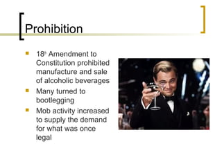 Prohibition
   18th Amendment to
    Constitution prohibited
    manufacture and sale
    of alcoholic beverages
   Many turned to
    bootlegging
   Mob activity increased
    to supply the demand
    for what was once
    legal
 
