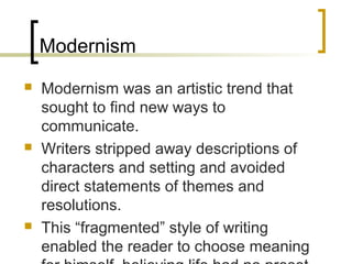Modernism
   Modernism was an artistic trend that sought to
    find new ways to communicate.
   Writers stripped away descriptions of
    characters and setting and avoided direct
    statements of themes and resolutions.
   This “fragmented” style of writing enabled the
    reader to choose meaning for himself,
    believing life had no preset meaning.
 