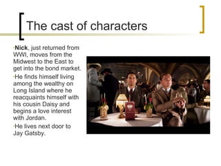 The cast of characters
•Nick, just returned from
WWI, moves from the
Midwest to the East to
get into the bond market.
•He finds himself living
among the wealthy on
Long Island where he
reacquaints himself with
his cousin Daisy and
begins a love interest
with Jordan.
•He lives next door to
Jay Gatsby.
 
