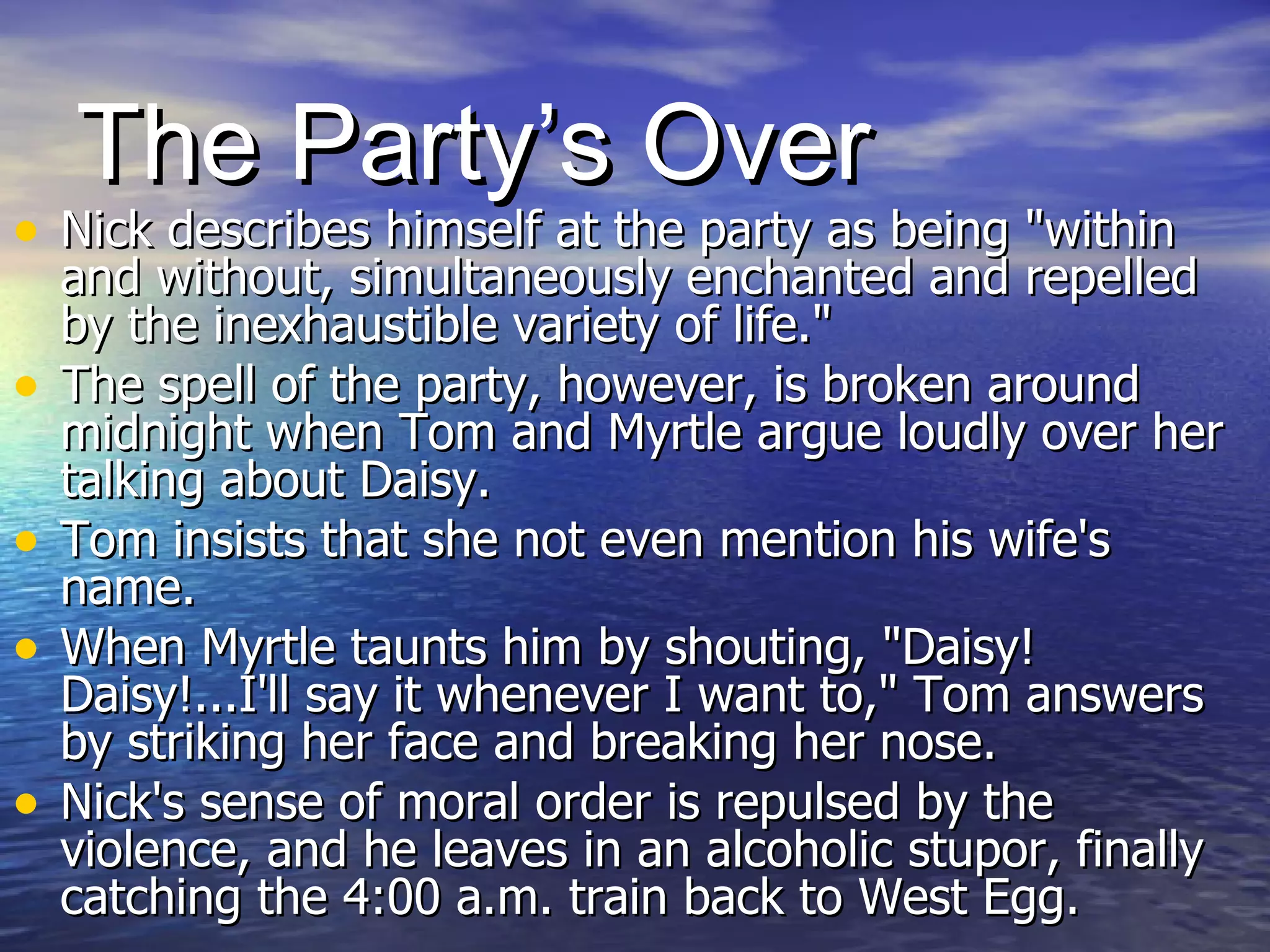 The Party’s Over Nick describes himself at the party as being "within and without, simultaneously enchanted and repelled by the inexhaustible variety of life."  The spell of the party, however, is broken around midnight when Tom and Myrtle argue loudly over her talking about Daisy.  Tom insists that she not even mention his wife's name.  When Myrtle taunts him by shouting, "Daisy! Daisy!...I'll say it whenever I want to," Tom answers by striking her face and breaking her nose.  Nick's sense of moral order is repulsed by the violence, and he leaves in an alcoholic stupor, finally catching the 4:00 a.m. train back to West Egg.  