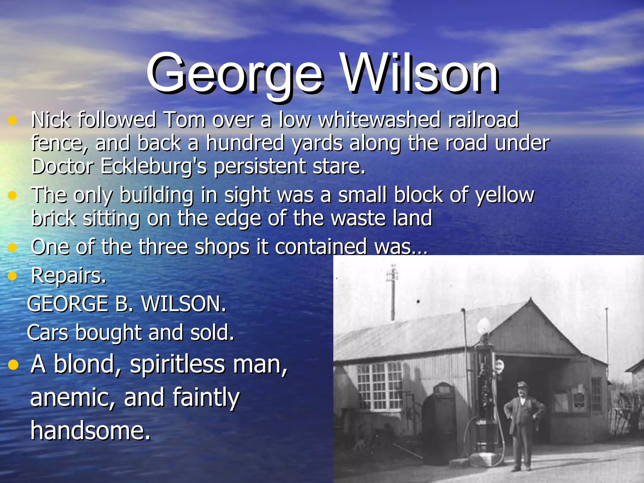 George Wilson Nick followed Tom over a low whitewashed railroad fence, and back a hundred yards along the road under Doctor Eckleburg's persistent stare.  The only building in sight was a small block of yellow brick sitting on the edge of the waste land  One of the three shops it contained was… Repairs.  GEORGE B. WILSON. Cars bought and sold.  A blond, spiritless man,  anemic, and faintly  handsome. 