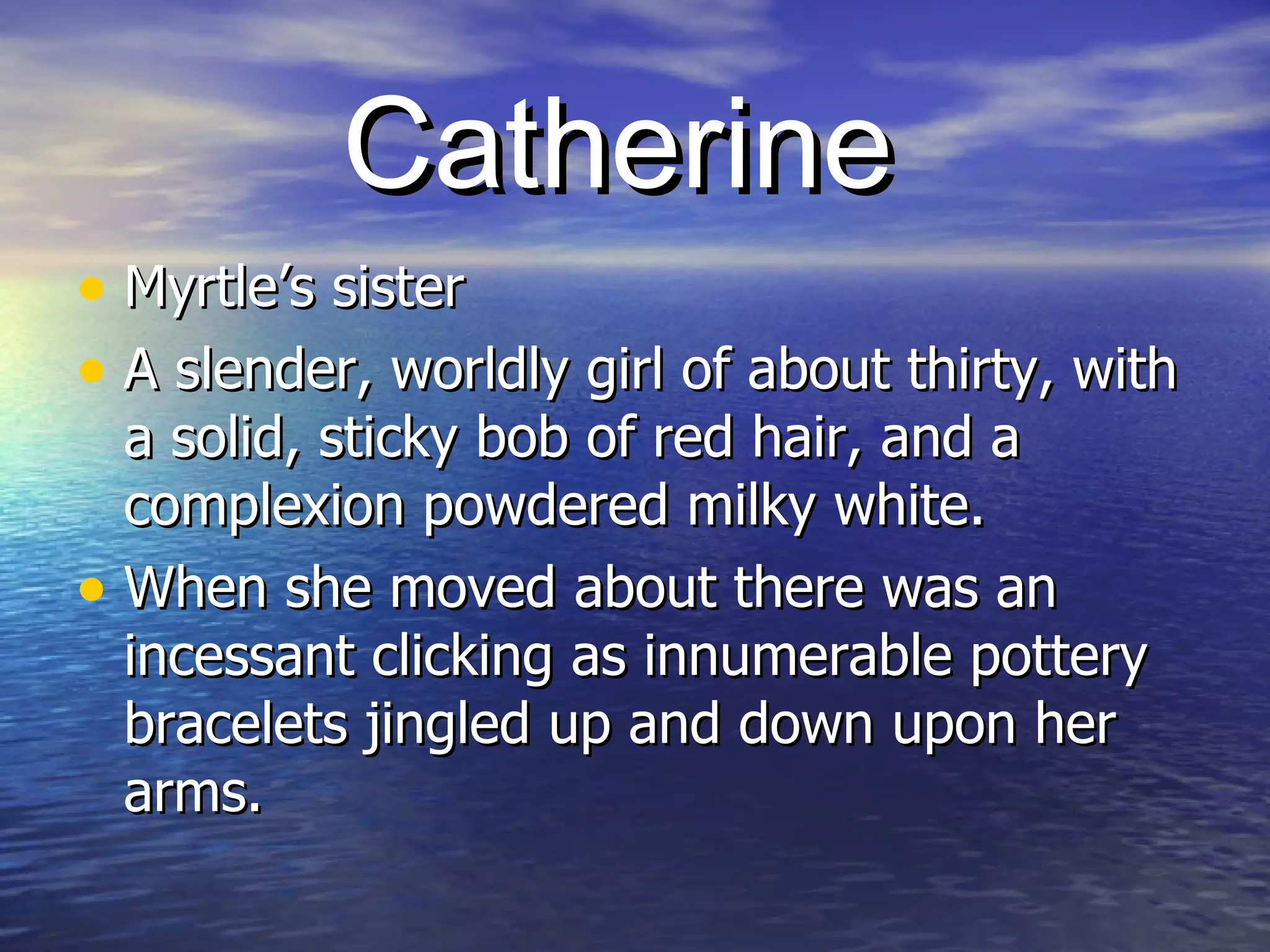 Catherine  Myrtle’s sister A slender, worldly girl of about thirty, with a solid, sticky bob of red hair, and a complexion powdered milky white.  When she moved about there was an incessant clicking as innumerable pottery bracelets jingled up and down upon her arms.  