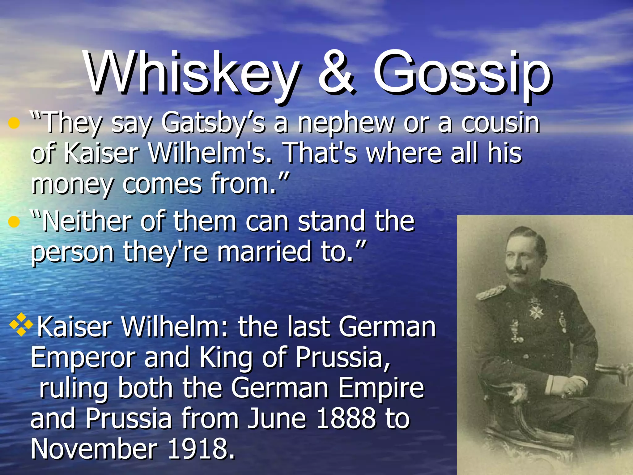 Whiskey & Gossip “They say Gatsby’s a nephew or a cousin of Kaiser Wilhelm's. That's where all his money comes from.” “Neither of them can stand the  person they're married to.”  Kaiser Wilhelm: the last German  Emperor and King of Prussia,  ruling both the German Empire  and Prussia from June 1888 to  November 1918. 