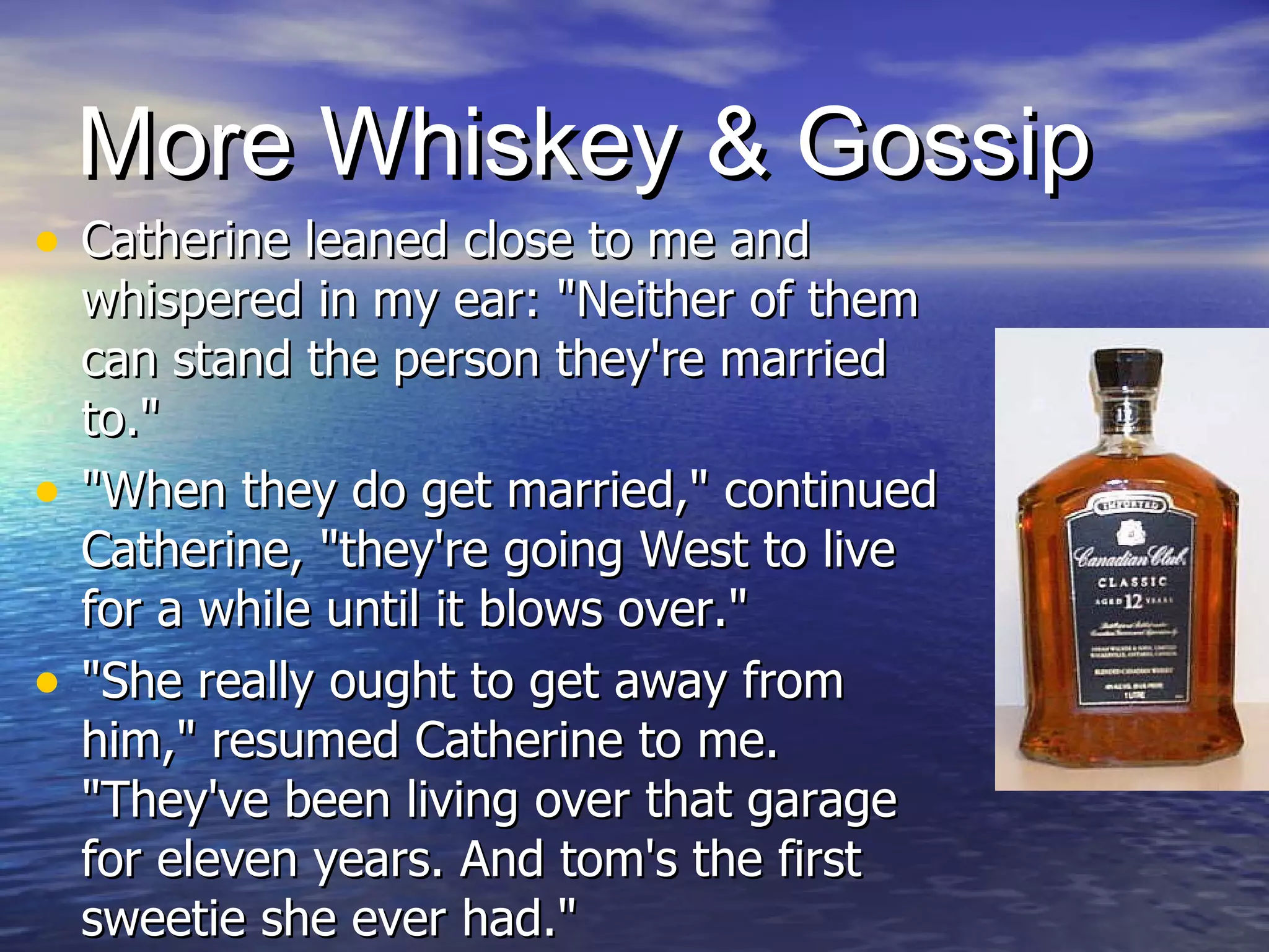 More Whiskey & Gossip Catherine leaned close to me and whispered in my ear: "Neither of them can stand the person they're married to."  "When they do get married," continued Catherine, "they're going West to live for a while until it blows over."  "She really ought to get away from him," resumed Catherine to me. "They've been living over that garage for eleven years. And tom's the first sweetie she ever had."  