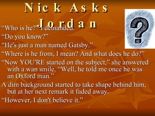 Nick Asks Jordan “Who is he?” I demanded. “Do you know?” “He's just a man named Gatsby.” “Where is he from, I mean? And what does he do?” “Now YOU'RE started on the subject,” she answered with a wan smile. “Well, he told me once he was an Oxford man.”  A dim background started to take shape behind him, but at her next remark it faded away. “However, I don't believe it.”  