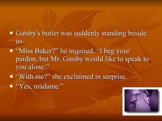 Gatsby's butler was suddenly standing beside us. “ Miss Baker?” he inquired. “I beg your pardon, but Mr. Gatsby would like to speak to you alone.”  “ With me?” she exclaimed in surprise. “ Yes, madame.”  