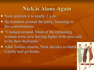 Nick is Alone Again Nick realizes it is nearly 2 a.m. He wanders around the party, listening to  the conversations. “I looked around. Most of the remaining women were now having fights with men said to be their husbands.” After Jordan returns, Nick decides to thank Gatsby and go home. 