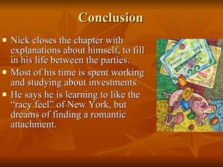 Conclusion Nick closes the chapter with explanations about himself, to fill in his life between the parties.  Most of his time is spent working and studying about investments.  He says he is learning to like the “racy feel” of New York, but dreams of finding a romantic attachment.  