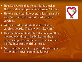 He also reveals that he has dated Jordan Baker and developed a “tenderness” for her.  He was shocked, however, to learn that she was “incurably dishonest” and terribly careless.  At least Jordan admits that she "hates careless people. That's why I like you."  Despite their mutual interest in one another, the noble Nick puts the brakes on their relationship because he has still not settled his feelings for the girl at home.  Nick ends the chapter by proudly stating he is the only honest person he knows.  