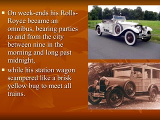 On week-ends his Rolls-Royce became an omnibus, bearing parties to and from the city between nine in the morning and long past midnight,  while his station wagon scampered like a brisk yellow bug to meet all trains.  