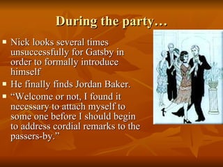During the party… Nick looks several times unsuccessfully for Gatsby in order to formally introduce himself He finally finds Jordan Baker. “Welcome or not, I found it necessary to attach myself to some one before I should begin to address cordial remarks to the passers-by.” 