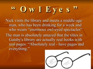 “ Owl Eyes” Nick visits the library and meets a middle-age man, who has been drinking for a week and who wears “enormous owl-eyed spectacles”  The man is absolutely amazed that the titles in Gatsby's library are actually real books with real pages. “Absolutely real - have pages and everything.” 