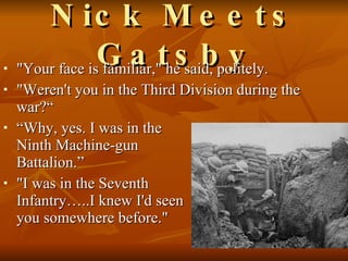 Nick Meets Gatsby "Your face is familiar," he said, politely.  "Weren't you in the Third Division during the war?“ “Why, yes. I was in the  Ninth Machine-gun  Battalion.” "I was in the Seventh  Infantry…..I knew I'd seen  you somewhere before."  