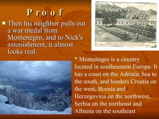 Then his neighbor pulls out a war medal from Montenegro, and to Nick's astonishment, it almost looks real.  Proof * Montenegro is a country located in southeastern Europe. It has a coast on the Adriatic Sea to the south, and borders Croatia on the west, Bosnia and Herzegovina on the northwest, Serbia on the northeast and Albania on the southeast 