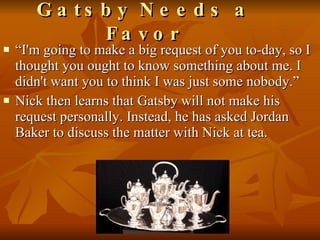 “ I'm going to make a big request of you to-day, so I thought you ought to know something about me. I didn't want you to think I was just some nobody.” Nick then learns that Gatsby will not make his request personally. Instead, he has asked Jordan Baker to discuss the matter with Nick at tea.  Gatsby Needs a Favor 