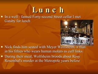 Lunch In a well - fanned Forty-second Street cellar I met Gatsby for lunch  Nick finds him seated with Meyer Wolfsheim, a man in his fifties who wears human molars as cuff links.  During their meal, Wolfsheim broods about Rosy Rosenthal's murder at the Metropole years before 