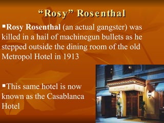 “ Rosy” Rosenthal Rosy Rosenthal  (an actual gangster) was killed in a hail of machinegun bullets as he stepped outside the dining room of the old Metropol Hotel in 1913 This same hotel is now  known as the Casablanca  Hotel 