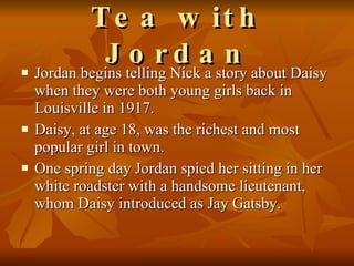 Tea with Jordan Jordan begins telling Nick a story about Daisy when they were both young girls back in Louisville in 1917.  Daisy, at age 18, was the richest and most popular girl in town.  One spring day Jordan spied her sitting in her white roadster with a handsome lieutenant, whom Daisy introduced as Jay Gatsby.  