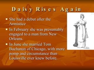 Daisy Rises Again She had a debut after the Armistice  In February she was presumably engaged to a man from New Orleans.  In June she married Tom Buchanan of Chicago, with more pomp and circumstance than Louisville ever knew before.  