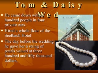 Tom & Daisy Wed He came down with a hundred people in four private cars Hired a whole floor of the Seelbach Hotel The day before the wedding he gave her a string of pearls valued at three hundred and fifty thousand dollars.  
