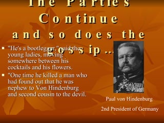 The Parties Continue and so does the gossip… "He's a bootlegger," said the young ladies, moving somewhere between his cocktails and his flowers.  "One time he killed a man who had found out that he was nephew to Von Hindenburg and second cousin to the devil.  Paul von Hindenburg  2nd President of Germany 