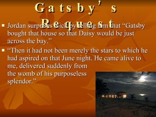 Gatsby’s Request Jordan surprises Nick by telling him that “Gatsby bought that house so that Daisy would be just across the bay.” “ Then it had not been merely the stars to which he had aspired on that June night. He came alive to me, delivered suddenly from  the womb of his purposeless  splendor.”       