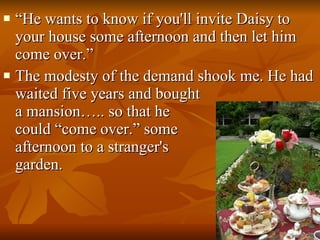 “ He wants to know if you'll invite Daisy to your house some afternoon and then let him come over.”  The modesty of the demand shook me. He had waited five years and bought  a mansion….. so that he  could “come over.” some  afternoon to a stranger's  garden.  