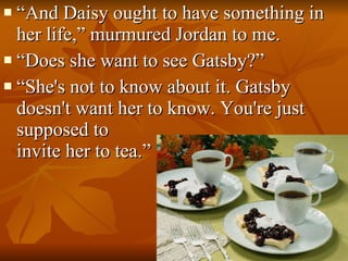 “ And Daisy ought to have something in her life,” murmured Jordan to me. “ Does she want to see Gatsby?”       “ She's not to know about it. Gatsby doesn't want her to know. You're just supposed to  invite her to tea.”  