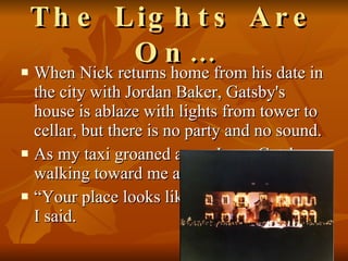The Lights Are On… When Nick returns home from his date in the city with Jordan Baker, Gatsby's house is ablaze with lights from tower to cellar, but there is no party and no sound.  As my taxi groaned away I saw Gatsby walking toward me across his lawn. “ Your place looks like the World's Fair,” I said.  
