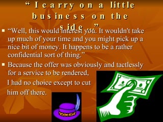 “ I carry on a little business on the side…” “ Well, this would interest you. It wouldn't take up much of your time and you might pick up a nice bit of money. It happens to be a rather confidential sort of thing.” Because the offer was obviously and tactlessly for a service to be rendered,  I had no choice except to cut  him off there.  